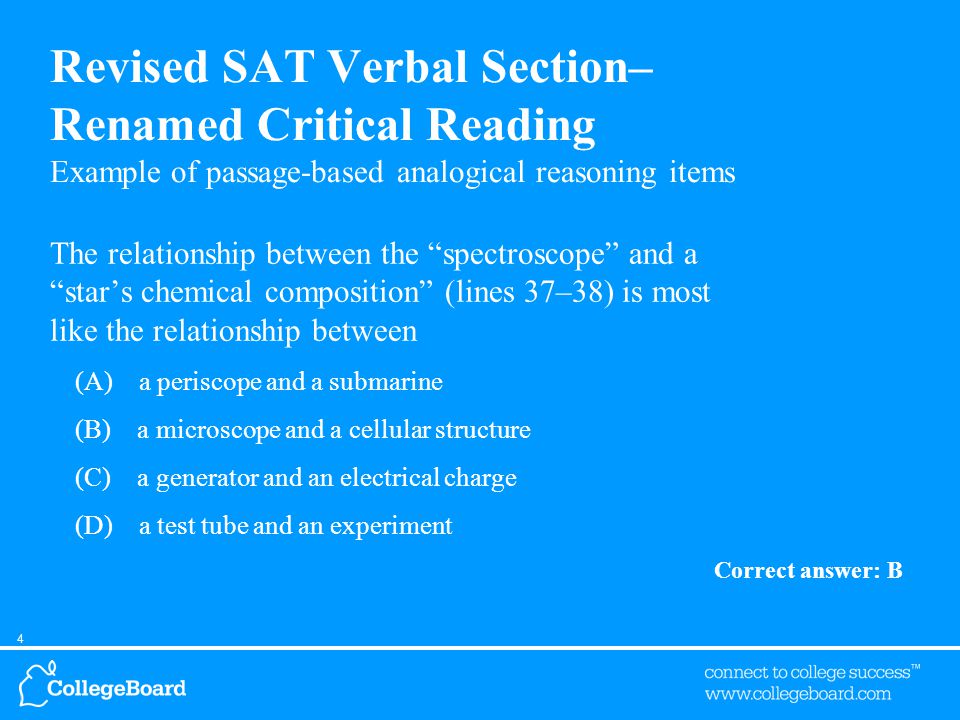 4 Revised SAT Verbal Section– Renamed Critical Reading Example of passage-based analogical reasoning items The relationship between the spectroscope and a star’s chemical composition (lines 37–38) is most like the relationship between (A) a periscope and a submarine (B) a microscope and a cellular structure (C) a generator and an electrical charge (D) a test tube and an experiment Correct answer: B