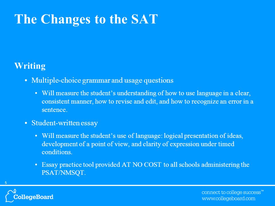5 The Changes to the SAT Writing Multiple-choice grammar and usage questions Will measure the student’s understanding of how to use language in a clear, consistent manner, how to revise and edit, and how to recognize an error in a sentence.