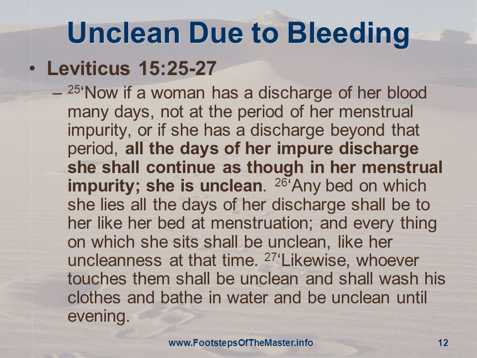 Unclean Due to Bleeding Leviticus 15:25-27 – 25 ‘Now if a woman has a discharge of her blood many days, not at the period of her menstrual impurity, or if she has a discharge beyond that period, all the days of her impure discharge she shall continue as though in her menstrual impurity; she is unclean.