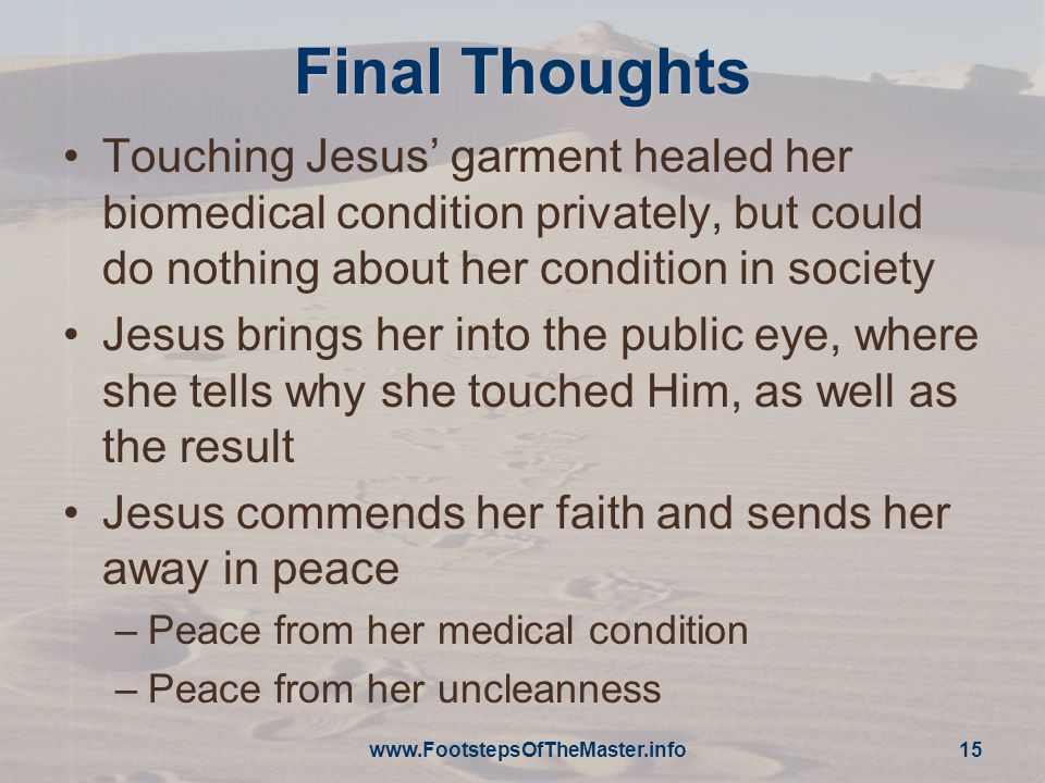 Final Thoughts Touching Jesus’ garment healed her biomedical condition privately, but could do nothing about her condition in society Jesus brings her into the public eye, where she tells why she touched Him, as well as the result Jesus commends her faith and sends her away in peace –Peace from her medical condition –Peace from her uncleanness   15