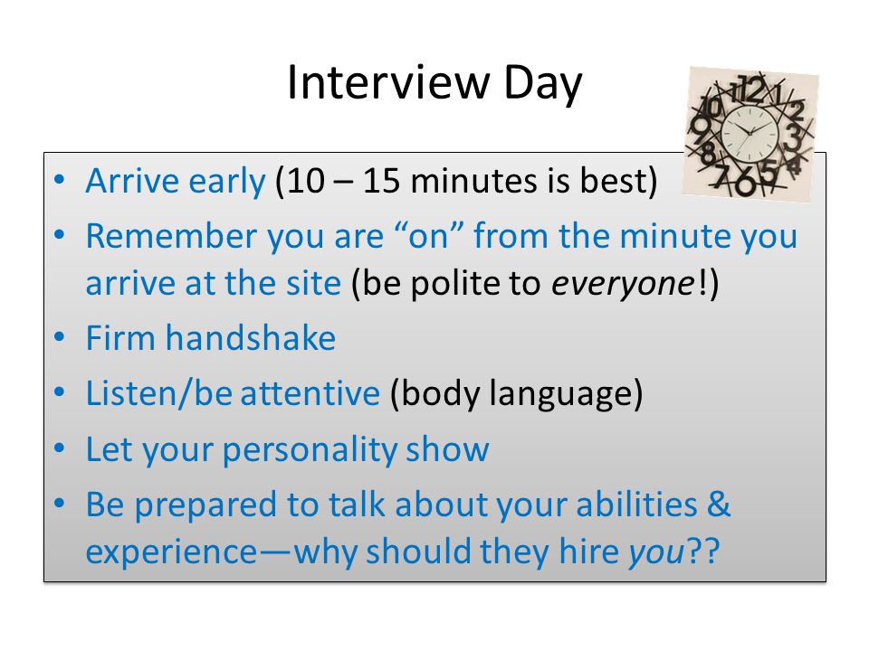 Interview Day Arrive early (10 – 15 minutes is best) Remember you are on from the minute you arrive at the site (be polite to everyone!) Firm handshake Listen/be attentive (body language) Let your personality show Be prepared to talk about your abilities & experience—why should they hire you .