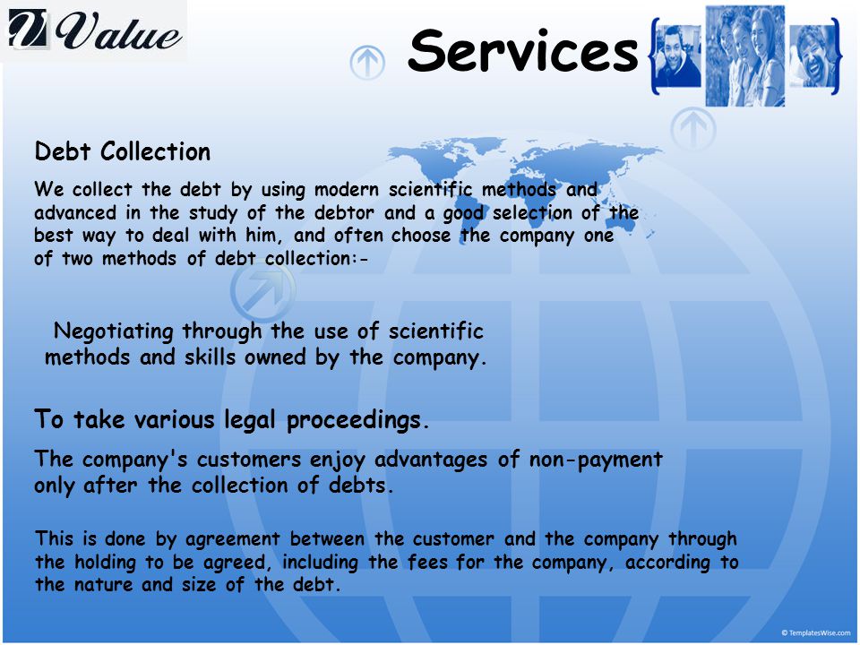 Services Debt Collection We collect the debt by using modern scientific methods and advanced in the study of the debtor and a good selection of the best way to deal with him, and often choose the company one of two methods of debt collection:- Negotiating through the use of scientific methods and skills owned by the company.