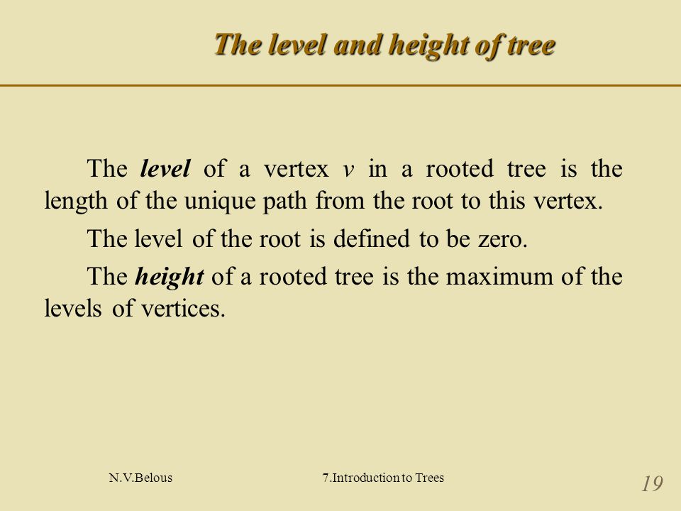 N.V.Belous7.Introduction to Trees 19 The level and height of tree The level of a vertex v in a rooted tree is the length of the unique path from the root to this vertex.