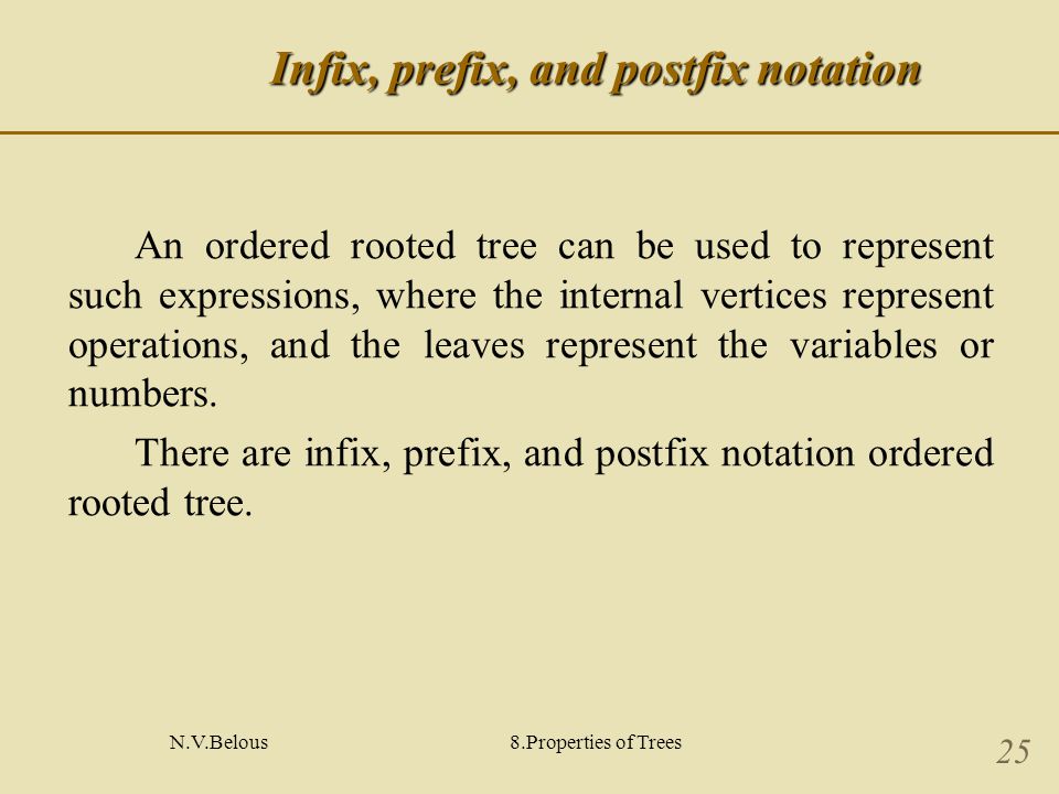 N.V.Belous8.Properties of Trees 25 Infix, prefix, and postfix notation An ordered rooted tree can be used to represent such expressions, where the internal vertices represent operations, and the leaves represent the variables or numbers.