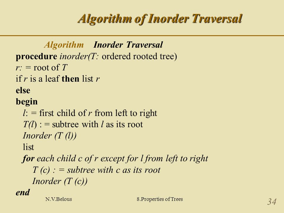 N.V.Belous8.Properties of Trees 34 Algorithm of Inorder Traversal Algorithm Inorder Traversal procedure inorder(T: ordered rooted tree) r: = root of T if r is a leaf then list r else begin l: = first child of r from left to right T(l) : = subtree with l as its root Inorder (T (l)) list for each child c of r except for l from left to right T (c) : = subtree with c as its root Inorder (T (c)) end