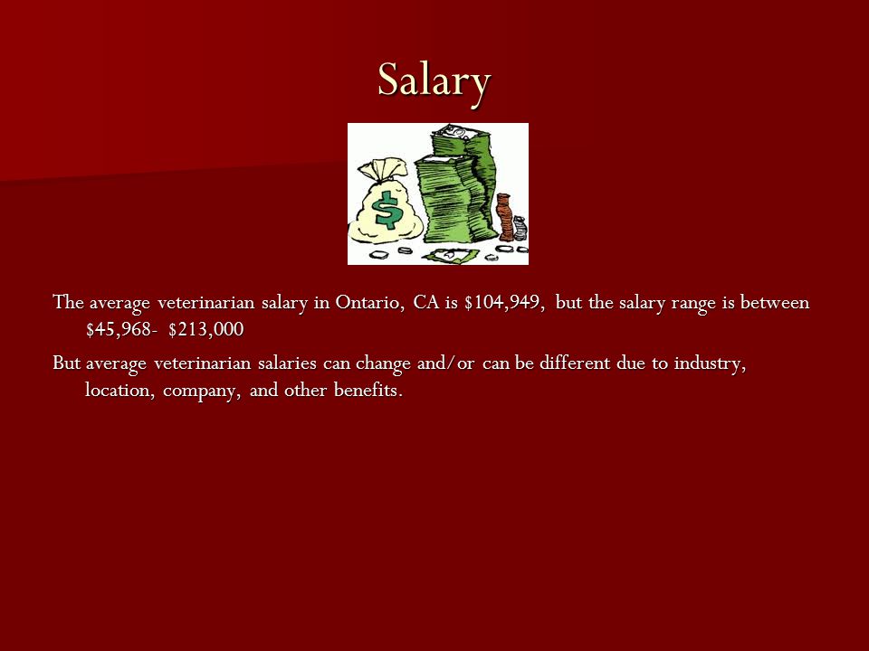 Salary The average veterinarian salary in Ontario, CA is $104,949, but the salary range is between $45,968- $213,000 But average veterinarian salaries can change and/or can be different due to industry, location, company, and other benefits.