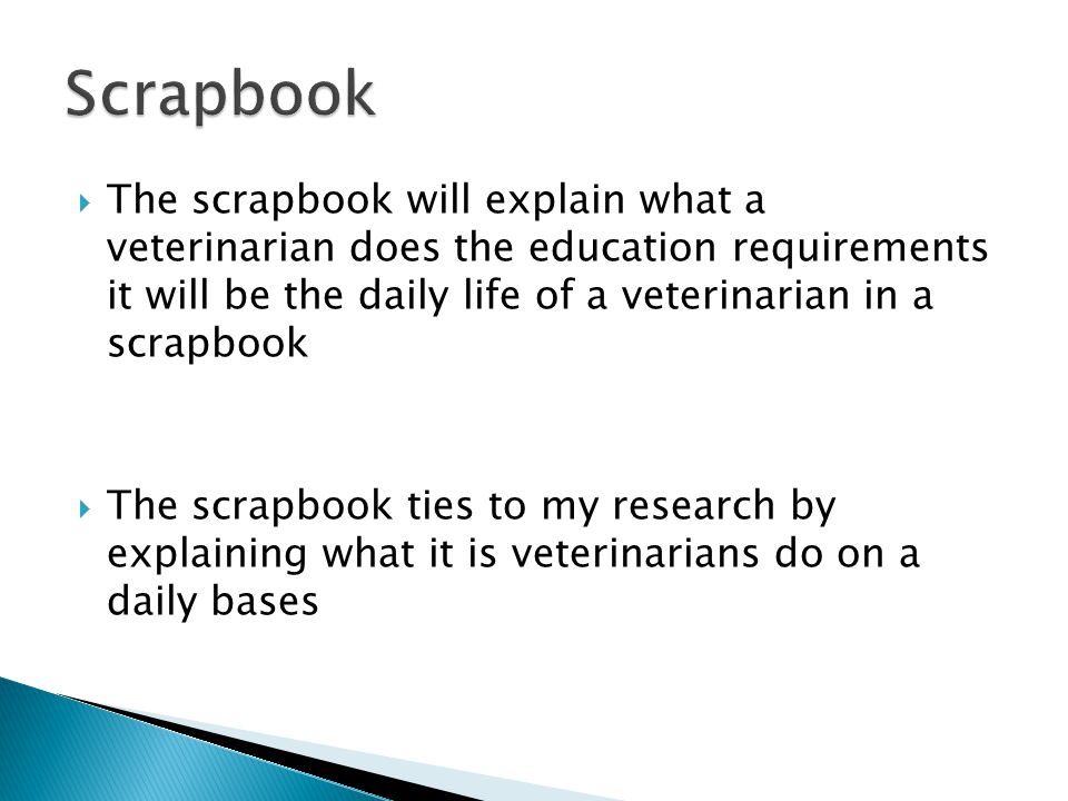  The scrapbook will explain what a veterinarian does the education requirements it will be the daily life of a veterinarian in a scrapbook  The scrapbook ties to my research by explaining what it is veterinarians do on a daily bases