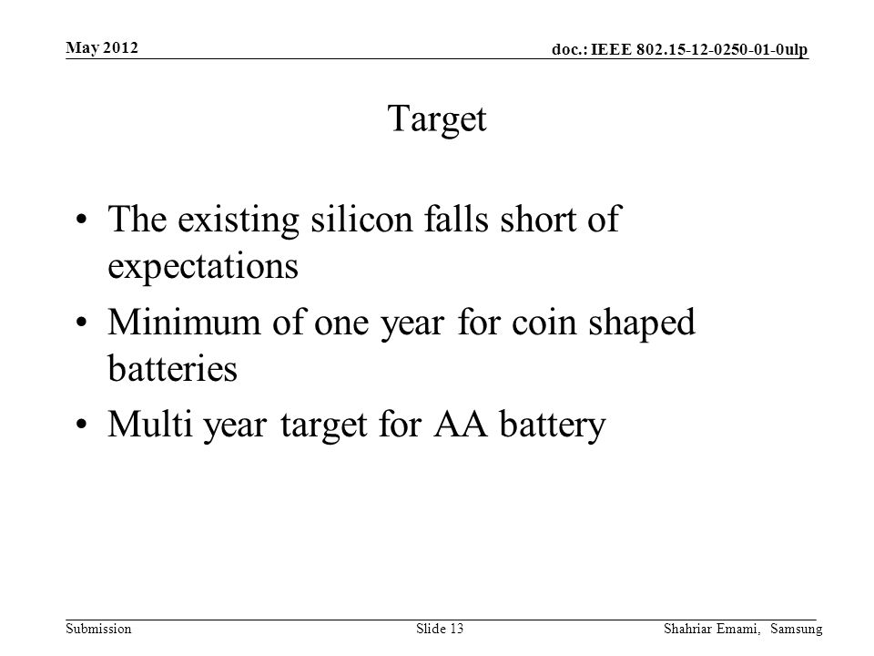 doc.: IEEE ulp Submission May 2012 Shahriar Emami, SamsungSlide 13 Target The existing silicon falls short of expectations Minimum of one year for coin shaped batteries Multi year target for AA battery