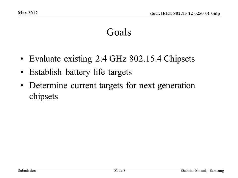 doc.: IEEE ulp Submission May 2012 Shahriar Emami, SamsungSlide 3 Goals Evaluate existing 2.4 GHz Chipsets Establish battery life targets Determine current targets for next generation chipsets