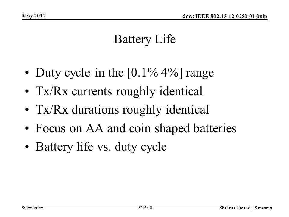 doc.: IEEE ulp Submission May 2012 Shahriar Emami, SamsungSlide 8 Battery Life Duty cycle in the [0.1% 4%] range Tx/Rx currents roughly identical Tx/Rx durations roughly identical Focus on AA and coin shaped batteries Battery life vs.