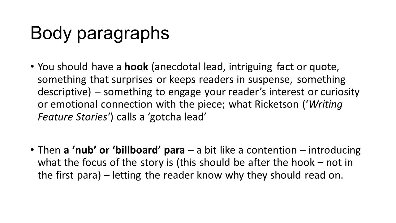 Body paragraphs You should have a hook (anecdotal lead, intriguing fact or quote, something that surprises or keeps readers in suspense, something descriptive) – something to engage your reader’s interest or curiosity or emotional connection with the piece; what Ricketson (‘Writing Feature Stories’) calls a ‘gotcha lead’ Then a ‘nub’ or ‘billboard’ para – a bit like a contention – introducing what the focus of the story is (this should be after the hook – not in the first para) – letting the reader know why they should read on.
