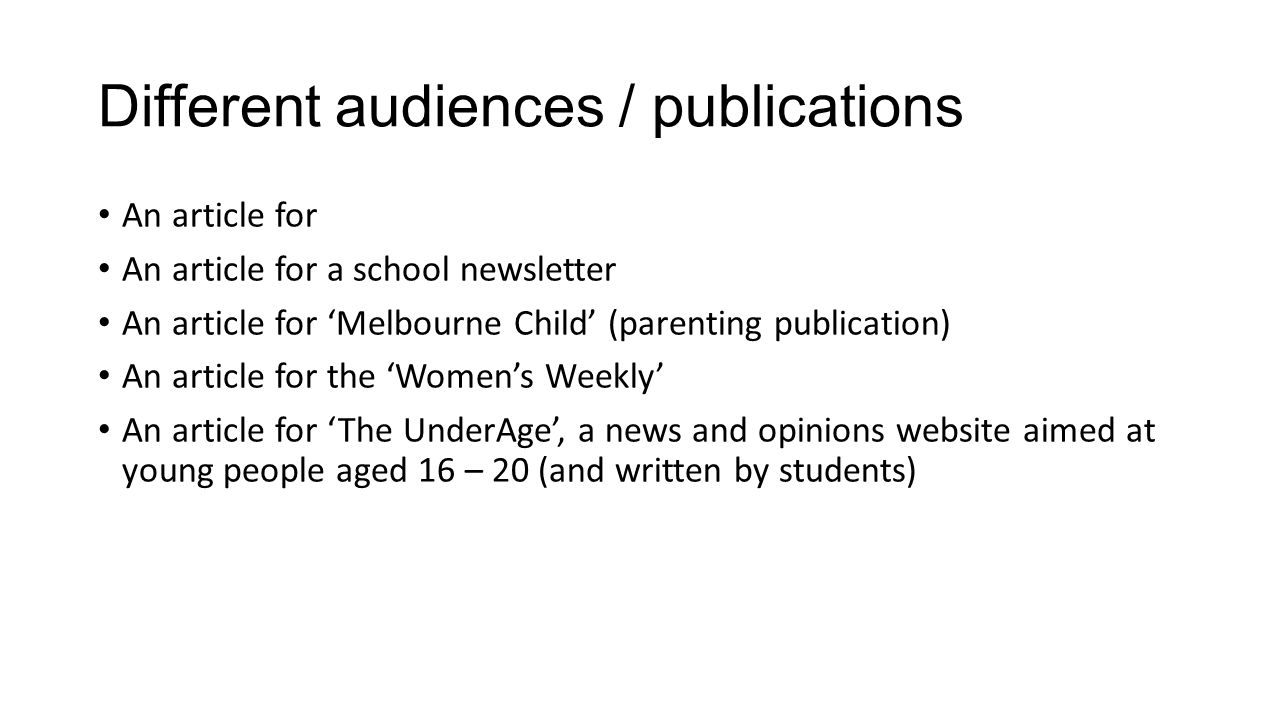 Different audiences / publications An article for An article for a school newsletter An article for ‘Melbourne Child’ (parenting publication) An article for the ‘Women’s Weekly’ An article for ‘The UnderAge’, a news and opinions website aimed at young people aged 16 – 20 (and written by students)