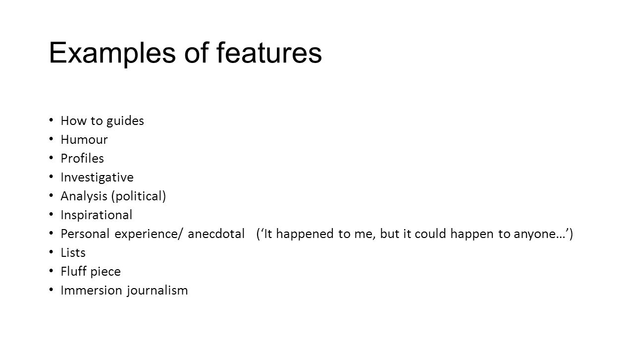Examples of features How to guides Humour Profiles Investigative Analysis (political) Inspirational Personal experience/ anecdotal (‘It happened to me, but it could happen to anyone…’) Lists Fluff piece Immersion journalism