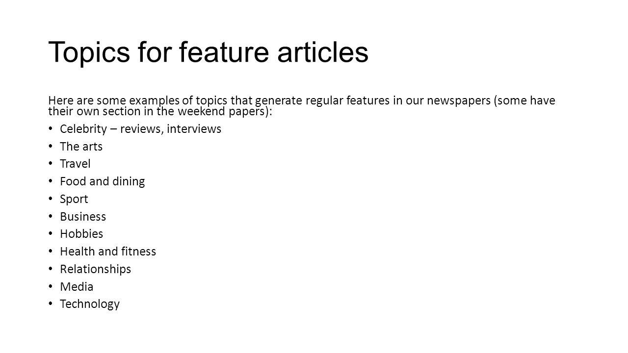 Topics for feature articles Here are some examples of topics that generate regular features in our newspapers (some have their own section in the weekend papers): Celebrity – reviews, interviews The arts Travel Food and dining Sport Business Hobbies Health and fitness Relationships Media Technology