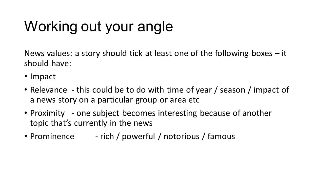 Working out your angle News values: a story should tick at least one of the following boxes – it should have: Impact Relevance- this could be to do with time of year / season / impact of a news story on a particular group or area etc Proximity- one subject becomes interesting because of another topic that’s currently in the news Prominence- rich / powerful / notorious / famous