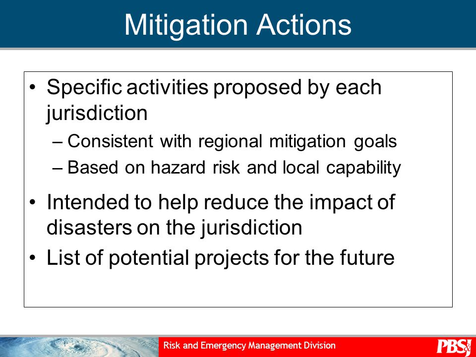Risk and Emergency Management Division Mitigation Actions Specific activities proposed by each jurisdiction –Consistent with regional mitigation goals –Based on hazard risk and local capability Intended to help reduce the impact of disasters on the jurisdiction List of potential projects for the future