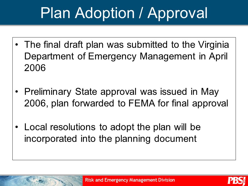 Risk and Emergency Management Division Plan Adoption / Approval The final draft plan was submitted to the Virginia Department of Emergency Management in April 2006 Preliminary State approval was issued in May 2006, plan forwarded to FEMA for final approval Local resolutions to adopt the plan will be incorporated into the planning document