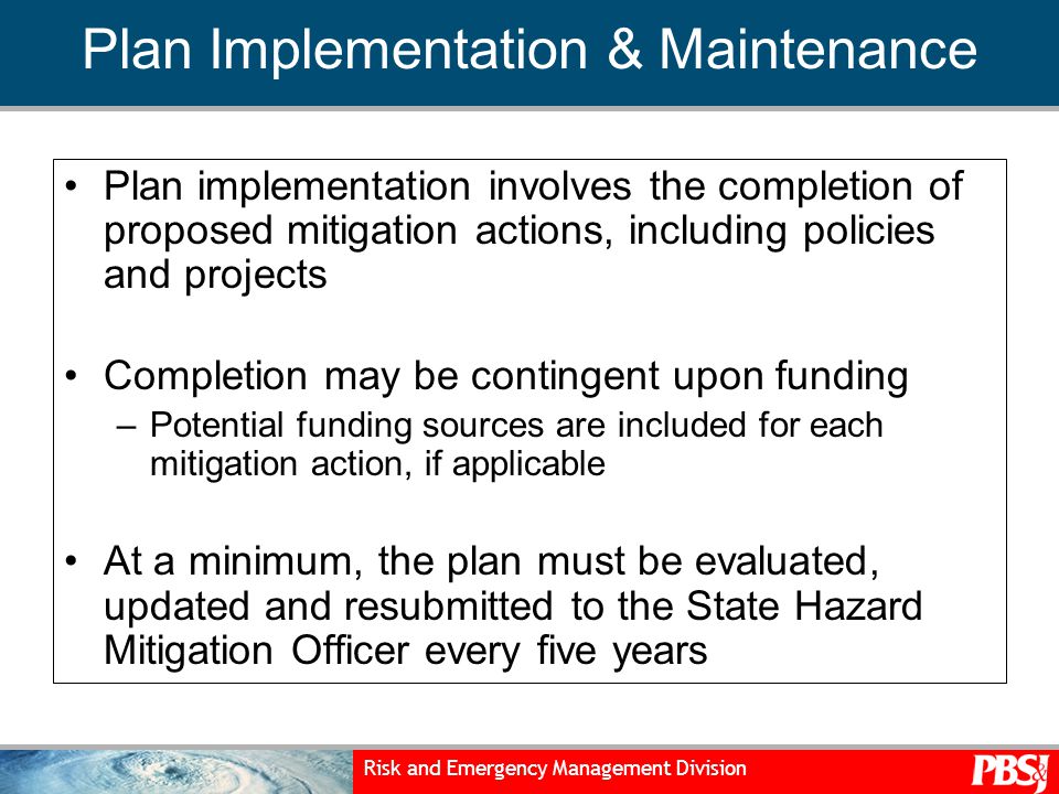 Risk and Emergency Management Division Plan Implementation & Maintenance Plan implementation involves the completion of proposed mitigation actions, including policies and projects Completion may be contingent upon funding –Potential funding sources are included for each mitigation action, if applicable At a minimum, the plan must be evaluated, updated and resubmitted to the State Hazard Mitigation Officer every five years