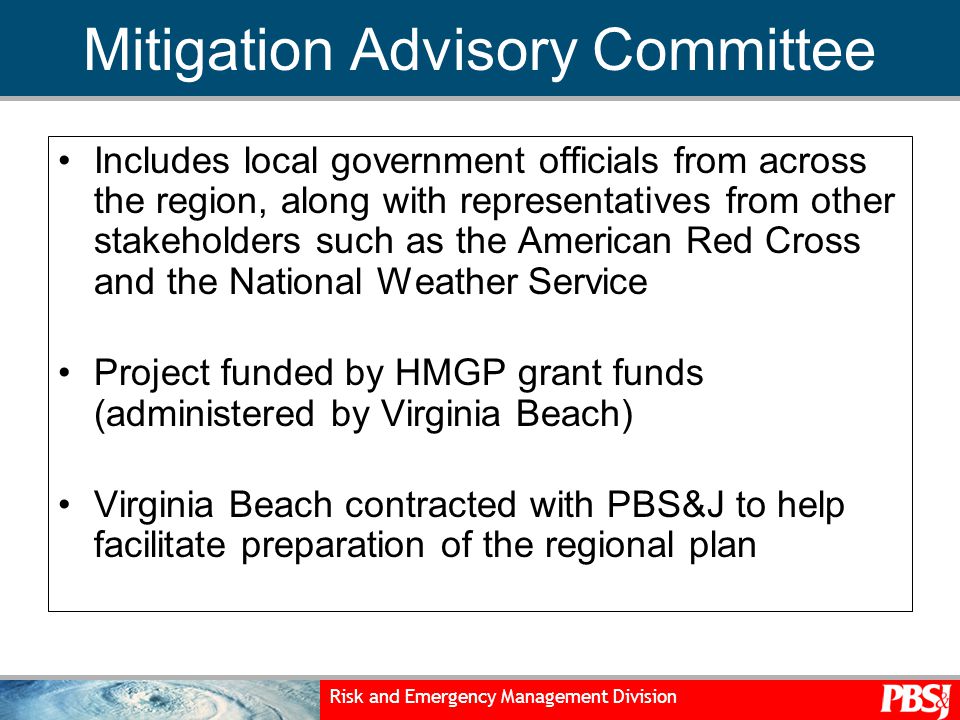 Risk and Emergency Management Division Mitigation Advisory Committee Includes local government officials from across the region, along with representatives from other stakeholders such as the American Red Cross and the National Weather Service Project funded by HMGP grant funds (administered by Virginia Beach) Virginia Beach contracted with PBS&J to help facilitate preparation of the regional plan