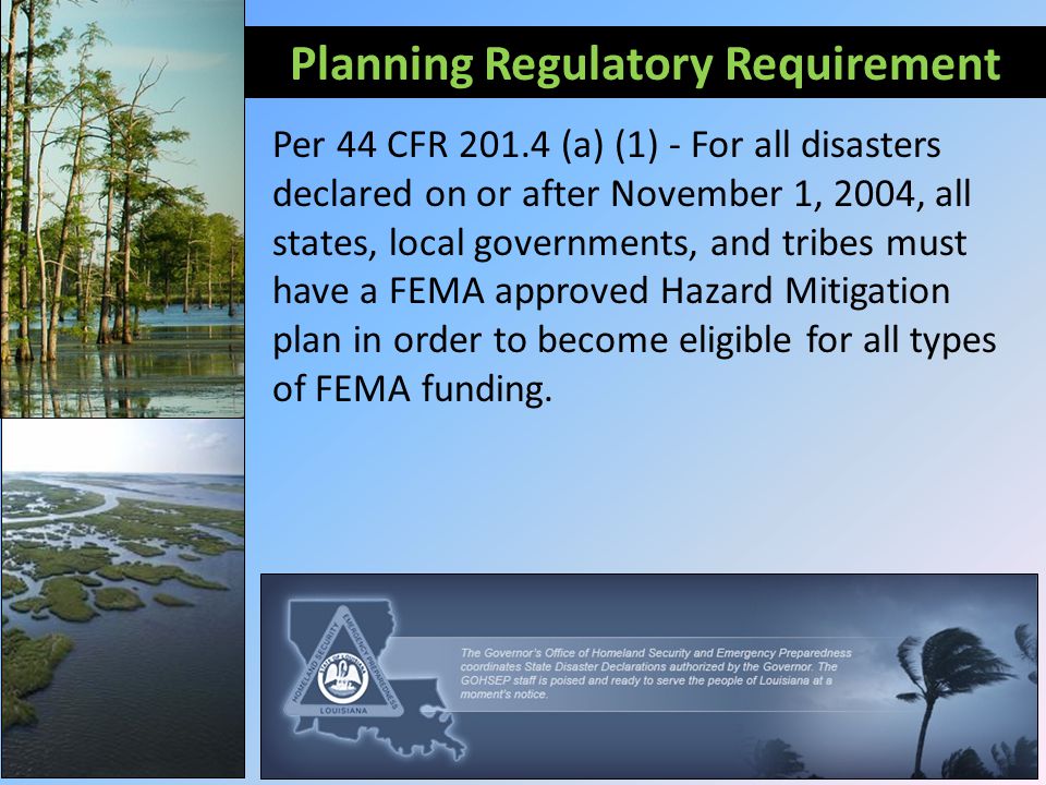 Planning Regulatory Requirement Per 44 CFR (a) (1) - For all disasters declared on or after November 1, 2004, all states, local governments, and tribes must have a FEMA approved Hazard Mitigation plan in order to become eligible for all types of FEMA funding.