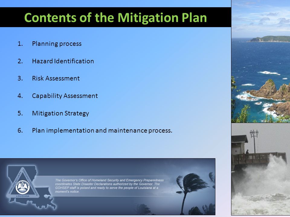 Contents of the Mitigation Plan 1.Planning process 2.Hazard Identification 3.Risk Assessment 4.Capability Assessment 5.Mitigation Strategy 6.Plan implementation and maintenance process.