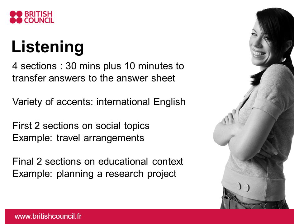 Listening   4 sections : 30 mins plus 10 minutes to transfer answers to the answer sheet Variety of accents: international English First 2 sections on social topics Example: travel arrangements Final 2 sections on educational context Example: planning a research project