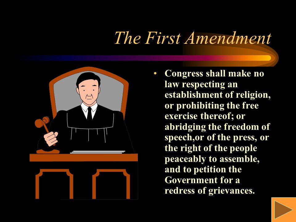 The First Amendment Congress shall make no law respecting an establishment of religion, or prohibiting the free exercise thereof; or abridging the freedom of speech,or of the press, or the right of the people peaceably to assemble, and to petition the Government for a redress of grievances.