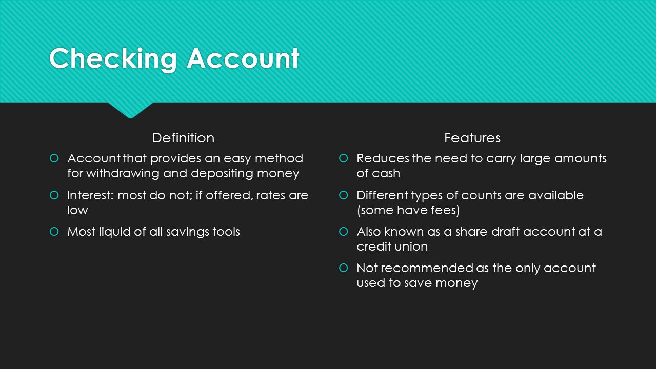 Checking Account Definition  Account that provides an easy method for withdrawing and depositing money  Interest: most do not; if offered, rates are low  Most liquid of all savings tools Features  Reduces the need to carry large amounts of cash  Different types of counts are available (some have fees)  Also known as a share draft account at a credit union  Not recommended as the only account used to save money