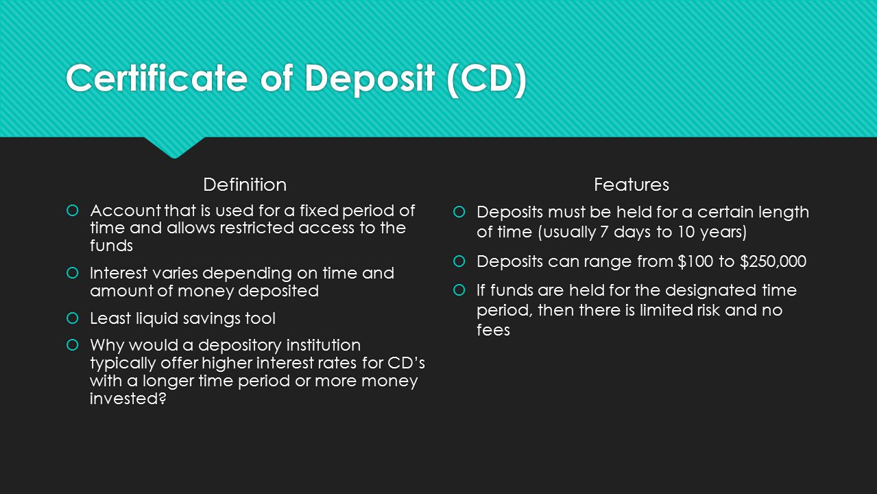Certificate of Deposit (CD) Definition  Account that is used for a fixed period of time and allows restricted access to the funds  Interest varies depending on time and amount of money deposited  Least liquid savings tool  Why would a depository institution typically offer higher interest rates for CD’s with a longer time period or more money invested.