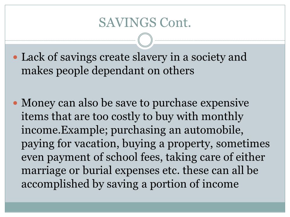 Lack of savings create slavery in a society and makes people dependant on others Money can also be save to purchase expensive items that are too costly to buy with monthly income.Example; purchasing an automobile, paying for vacation, buying a property, sometimes even payment of school fees, taking care of either marriage or burial expenses etc.