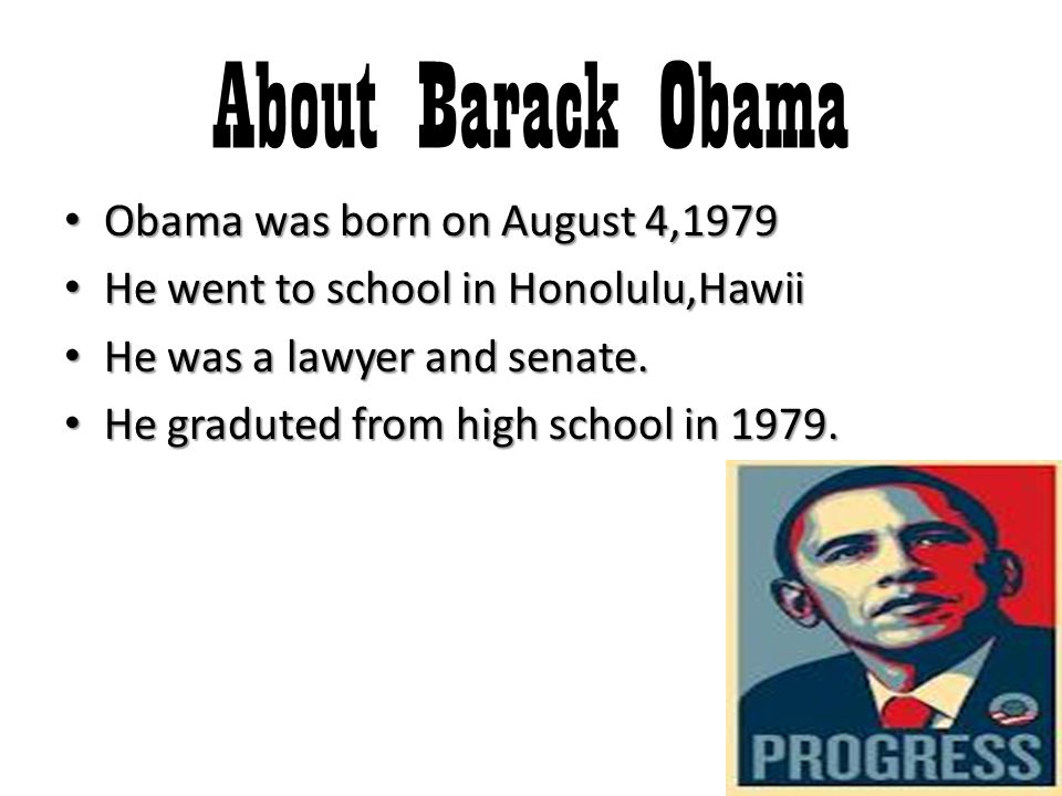 About Barack Obama Obama was born on August 4,1979 Obama was born on August 4,1979 He went to school in Honolulu,Hawii He went to school in Honolulu,Hawii He was a lawyer and senate.