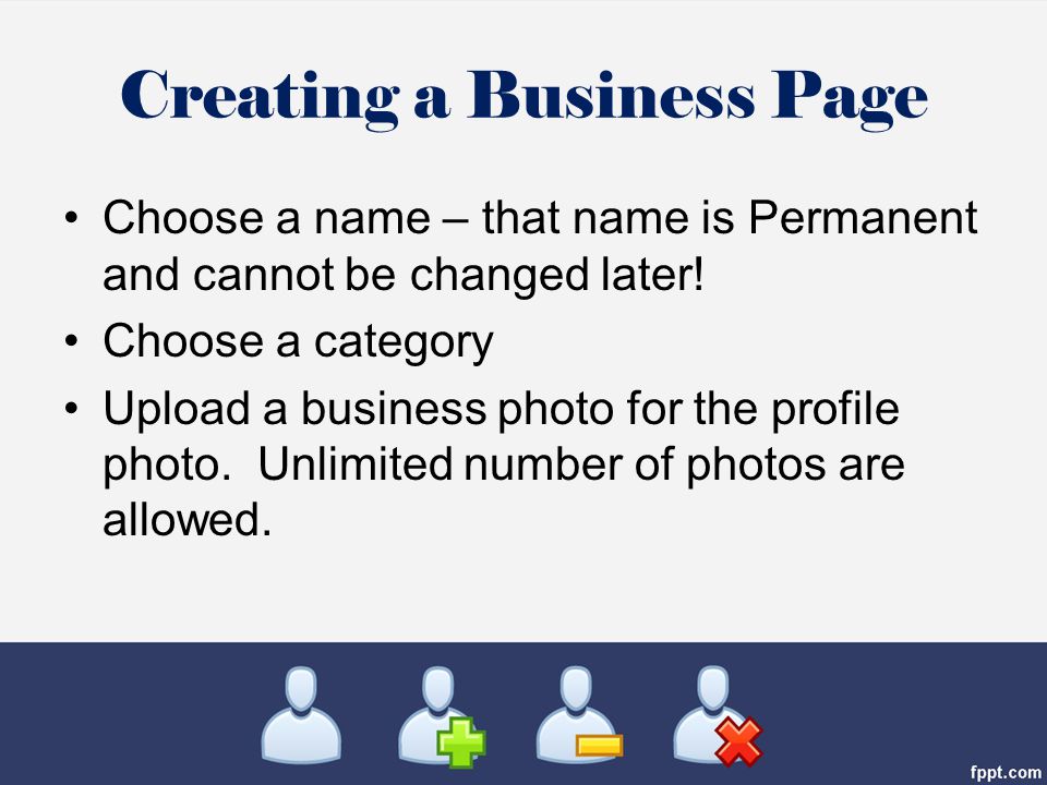 Creating a Business Page Choose a name – that name is Permanent and cannot be changed later.