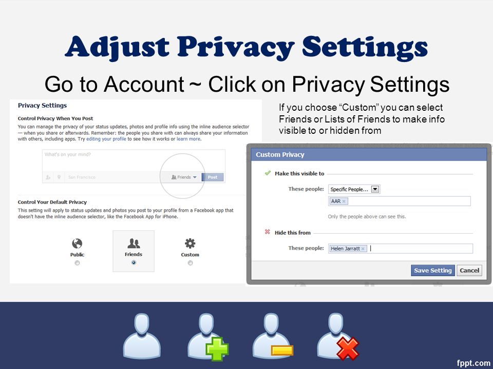 Adjust Privacy Settings Go to Account ~ Click on Privacy Settings If you choose Custom you can select Friends or Lists of Friends to make info visible to or hidden from