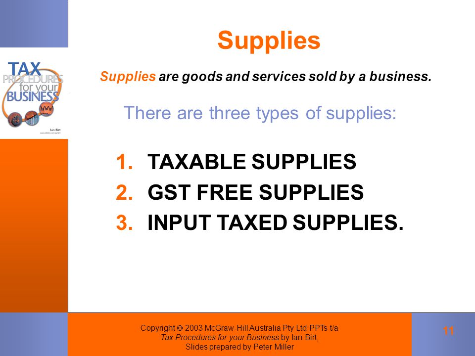 Copyright  2003 McGraw-Hill Australia Pty Ltd PPTs t/a Tax Procedures for your Business by Ian Birt, Slides prepared by Peter Miller 11 Supplies Supplies are goods and services sold by a business.