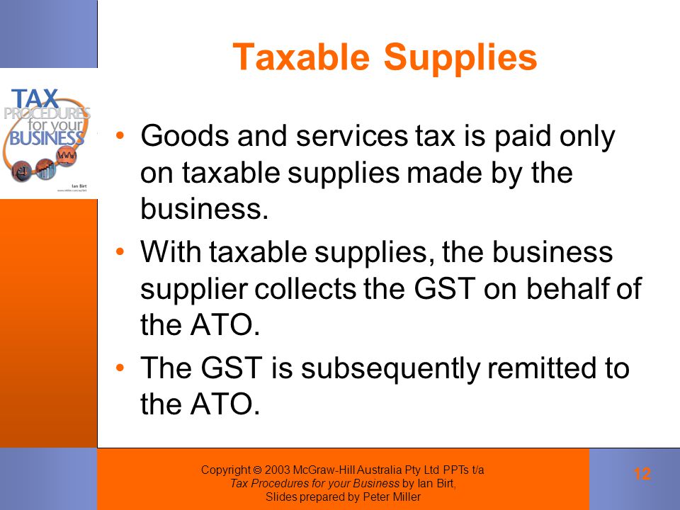 Copyright  2003 McGraw-Hill Australia Pty Ltd PPTs t/a Tax Procedures for your Business by Ian Birt, Slides prepared by Peter Miller 12 Taxable Supplies Goods and services tax is paid only on taxable supplies made by the business.