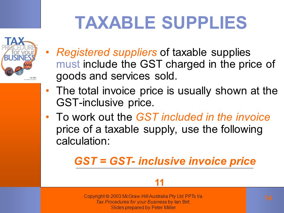 Copyright  2003 McGraw-Hill Australia Pty Ltd PPTs t/a Tax Procedures for your Business by Ian Birt, Slides prepared by Peter Miller 14 TAXABLE SUPPLIES Registered suppliers of taxable supplies must include the GST charged in the price of goods and services sold.