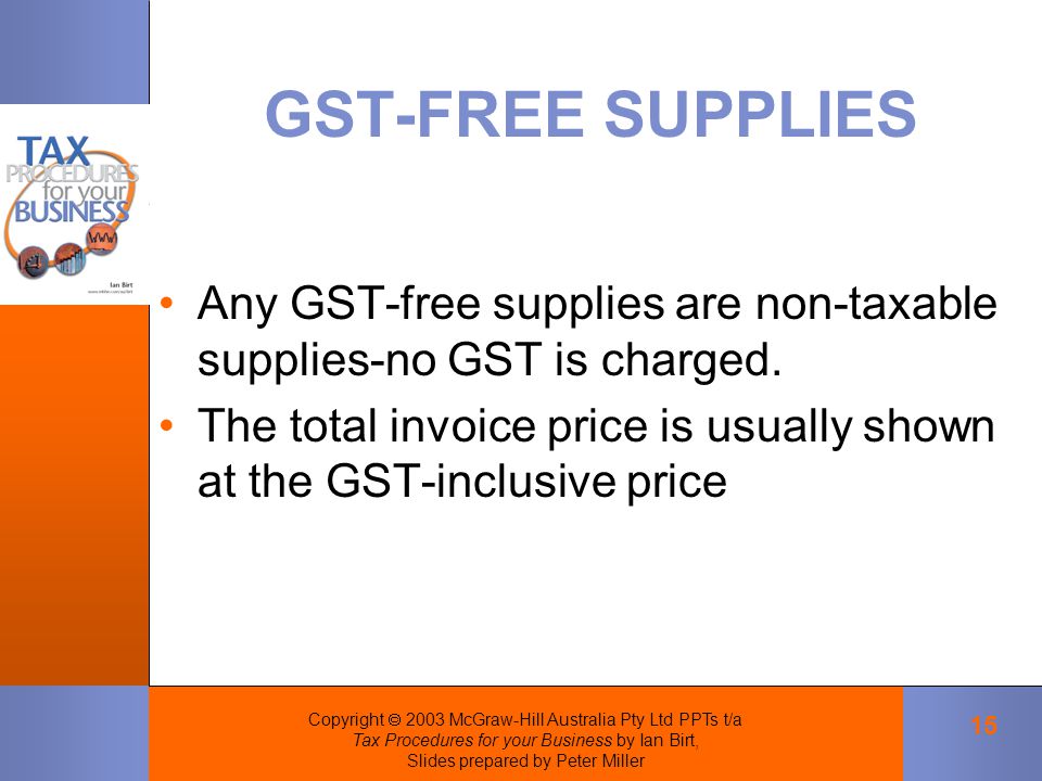 Copyright  2003 McGraw-Hill Australia Pty Ltd PPTs t/a Tax Procedures for your Business by Ian Birt, Slides prepared by Peter Miller 15 GST-FREE SUPPLIES Any GST-free supplies are non-taxable supplies-no GST is charged.