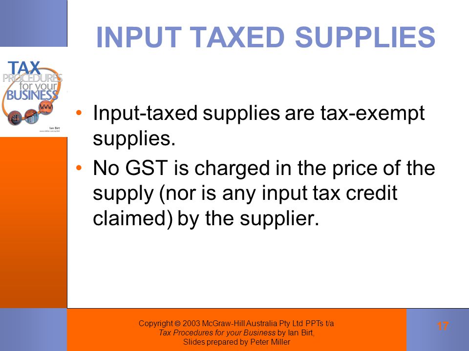 Copyright  2003 McGraw-Hill Australia Pty Ltd PPTs t/a Tax Procedures for your Business by Ian Birt, Slides prepared by Peter Miller 17 INPUT TAXED SUPPLIES Input-taxed supplies are tax-exempt supplies.