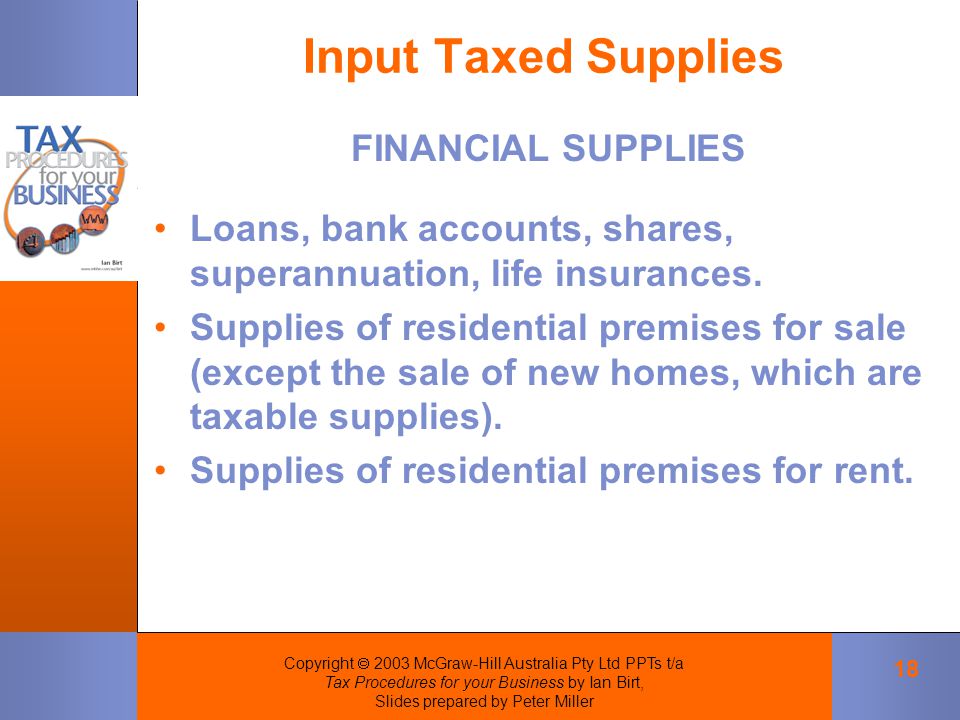 Copyright  2003 McGraw-Hill Australia Pty Ltd PPTs t/a Tax Procedures for your Business by Ian Birt, Slides prepared by Peter Miller 18 Input Taxed Supplies FINANCIAL SUPPLIES Loans, bank accounts, shares, superannuation, life insurances.