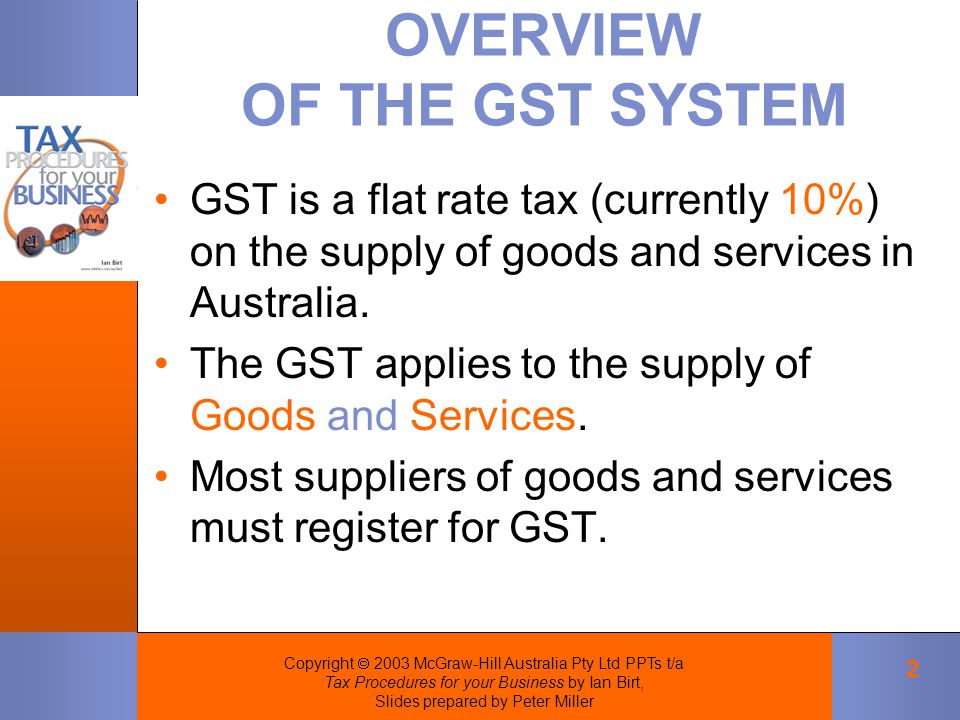 Copyright  2003 McGraw-Hill Australia Pty Ltd PPTs t/a Tax Procedures for your Business by Ian Birt, Slides prepared by Peter Miller 2 OVERVIEW OF THE GST SYSTEM GST is a flat rate tax (currently 10%) on the supply of goods and services in Australia.