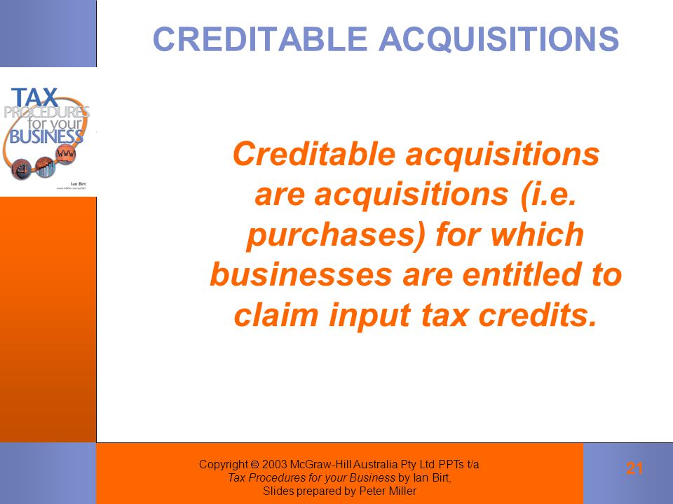 Copyright  2003 McGraw-Hill Australia Pty Ltd PPTs t/a Tax Procedures for your Business by Ian Birt, Slides prepared by Peter Miller 21 CREDITABLE ACQUISITIONS Creditable acquisitions are acquisitions (i.e.