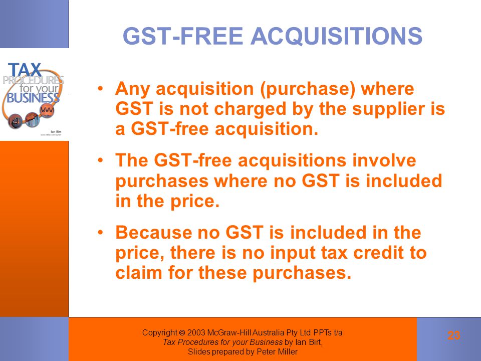 Copyright  2003 McGraw-Hill Australia Pty Ltd PPTs t/a Tax Procedures for your Business by Ian Birt, Slides prepared by Peter Miller 23 GST ‑ FREE ACQUISITIONS Any acquisition (purchase) where GST is not charged by the supplier is a GST ‑ free acquisition.