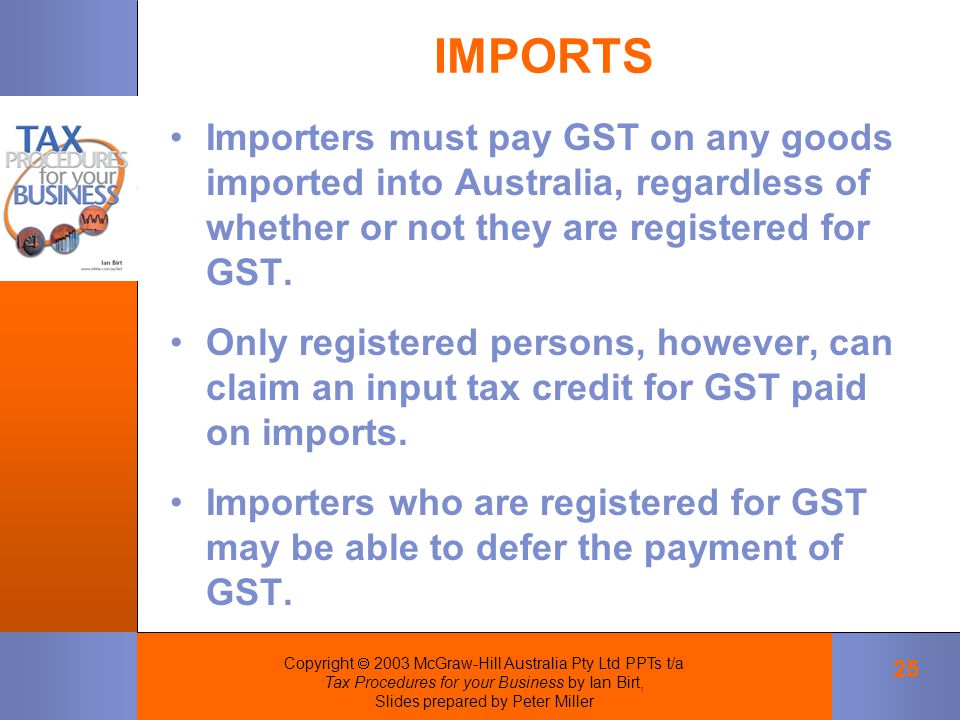 Copyright  2003 McGraw-Hill Australia Pty Ltd PPTs t/a Tax Procedures for your Business by Ian Birt, Slides prepared by Peter Miller 25 IMPORTS Importers must pay GST on any goods imported into Australia, regardless of whether or not they are registered for GST.