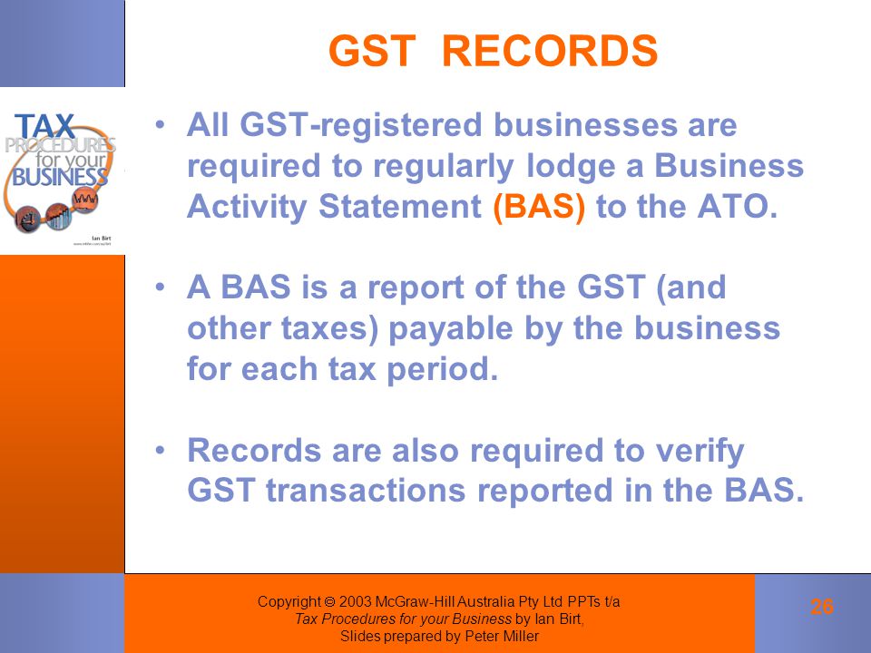 Copyright  2003 McGraw-Hill Australia Pty Ltd PPTs t/a Tax Procedures for your Business by Ian Birt, Slides prepared by Peter Miller 26 GST RECORDS All GST ‑ registered businesses are required to regularly lodge a Business Activity Statement (BAS) to the ATO.