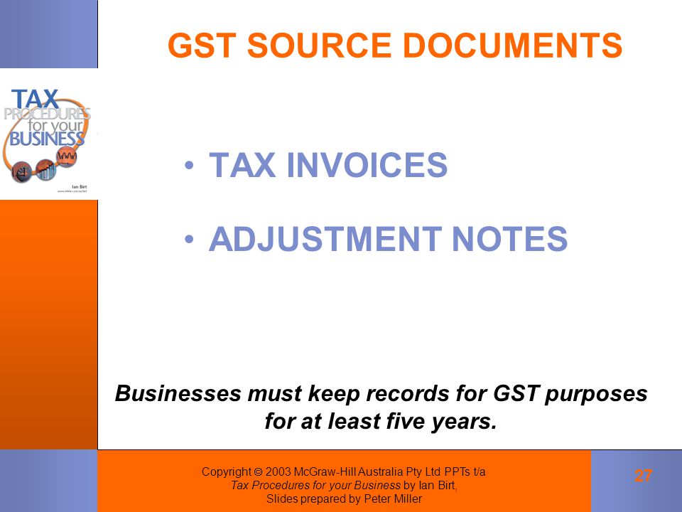 Copyright  2003 McGraw-Hill Australia Pty Ltd PPTs t/a Tax Procedures for your Business by Ian Birt, Slides prepared by Peter Miller 27 GST SOURCE DOCUMENTS Businesses must keep records for GST purposes for at least five years.