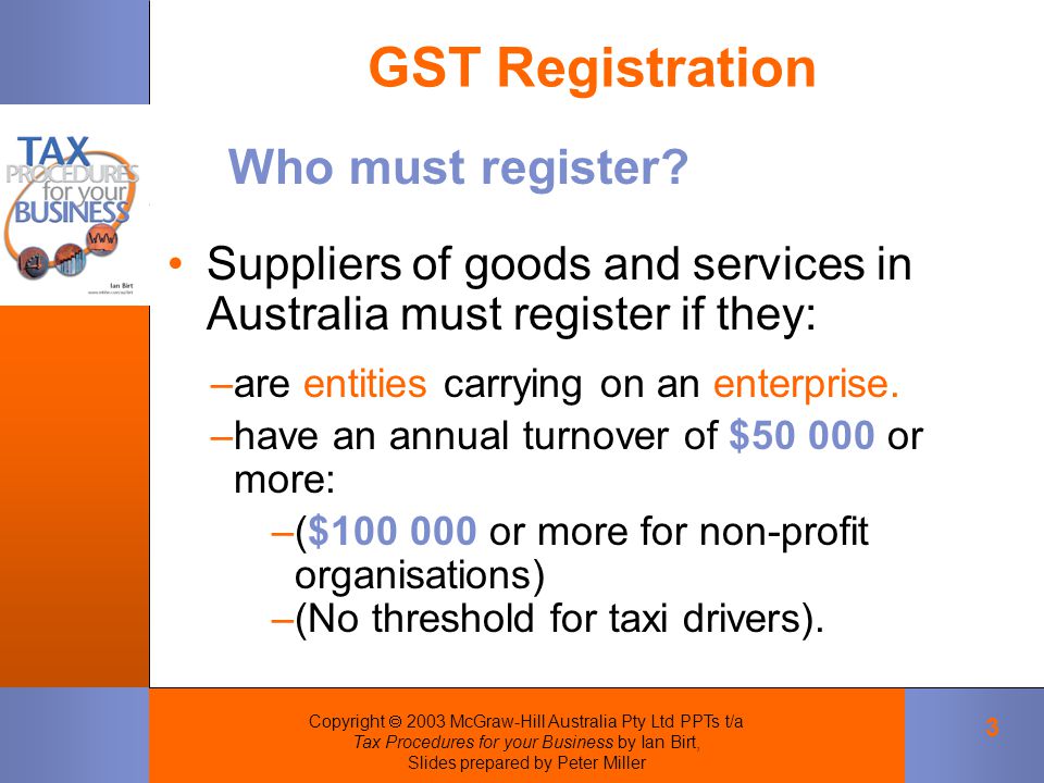 Copyright  2003 McGraw-Hill Australia Pty Ltd PPTs t/a Tax Procedures for your Business by Ian Birt, Slides prepared by Peter Miller 3 GST Registration Suppliers of goods and services in Australia must register if they: Who must register.
