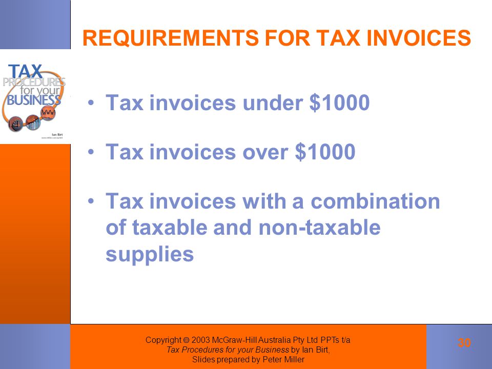 Copyright  2003 McGraw-Hill Australia Pty Ltd PPTs t/a Tax Procedures for your Business by Ian Birt, Slides prepared by Peter Miller 30 REQUIREMENTS FOR TAX INVOICES Tax invoices under $1000 Tax invoices over $1000 Tax invoices with a combination of taxable and non-taxable supplies