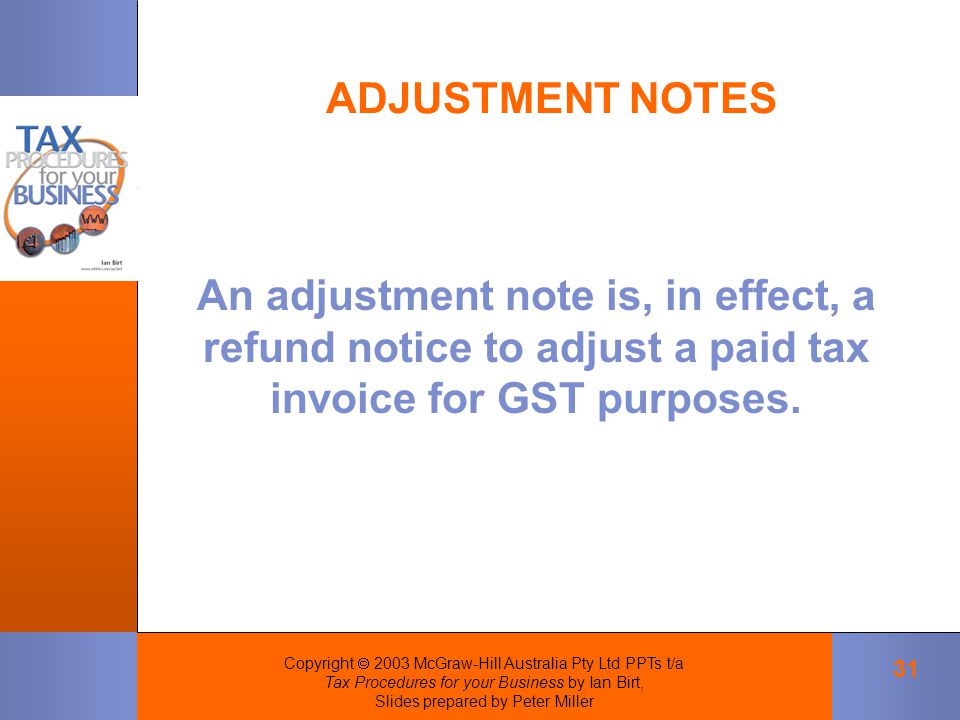 Copyright  2003 McGraw-Hill Australia Pty Ltd PPTs t/a Tax Procedures for your Business by Ian Birt, Slides prepared by Peter Miller 31 ADJUSTMENT NOTES An adjustment note is, in effect, a refund notice to adjust a paid tax invoice for GST purposes.