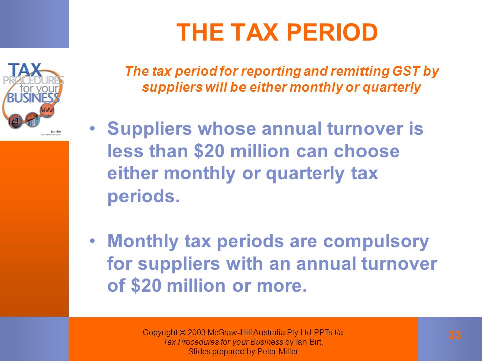 Copyright  2003 McGraw-Hill Australia Pty Ltd PPTs t/a Tax Procedures for your Business by Ian Birt, Slides prepared by Peter Miller 33 THE TAX PERIOD The tax period for reporting and remitting GST by suppliers will be either monthly or quarterly Suppliers whose annual turnover is less than $20 million can choose either monthly or quarterly tax periods.