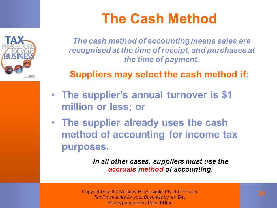 Copyright  2003 McGraw-Hill Australia Pty Ltd PPTs t/a Tax Procedures for your Business by Ian Birt, Slides prepared by Peter Miller 34 The Cash Method The cash method of accounting means sales are recognised at the time of receipt, and purchases at the time of payment.